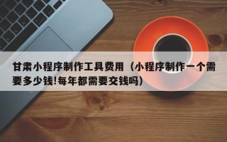 张家界甘肃小程序制作工具费用（小程序制作一个需要多少钱!每年都需要交钱吗）
