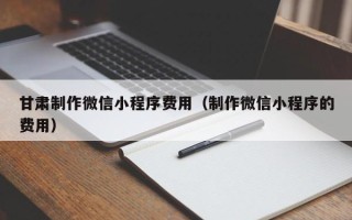 张家界甘肃制作微信小程序费用（制作微信小程序的费用）