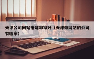 张家界天津公司网站搭建哪家好（天津做网站的公司有哪家）