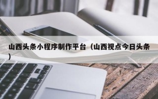 张家界山西头条小程序制作平台（山西视点今日头条）
